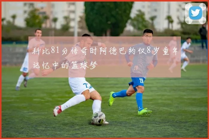 科比81分传奇时阿德巴约仅8岁童年记忆中的篮球梦