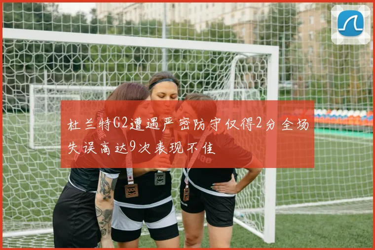 杜兰特G2遭遇严密防守仅得2分全场失误高达9次表现不佳
