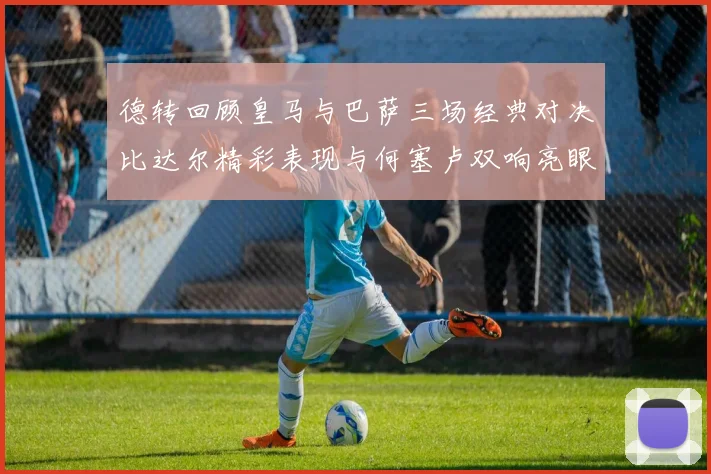 德转回顾皇马与巴萨三场经典对决比达尔精彩表现与何塞卢双响亮眼