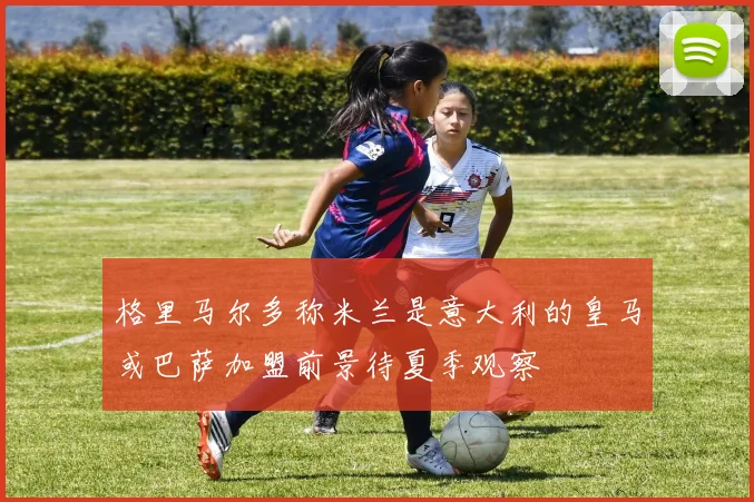 格里马尔多称米兰是意大利的皇马或巴萨加盟前景待夏季观察
