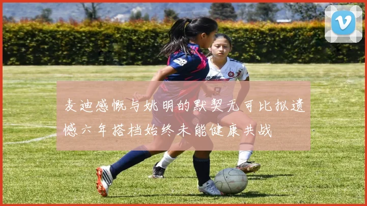 麦迪感慨与姚明的默契无可比拟遗憾六年搭档始终未能健康共战