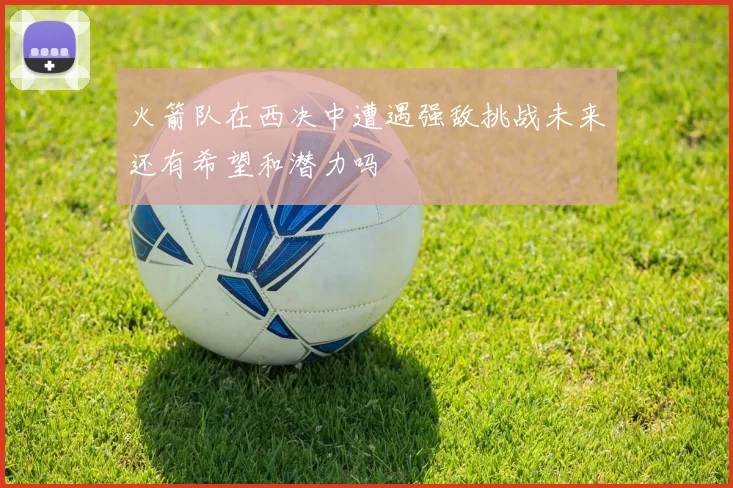 火箭队在西决中遭遇强敌挑战未来还有希望和潜力吗