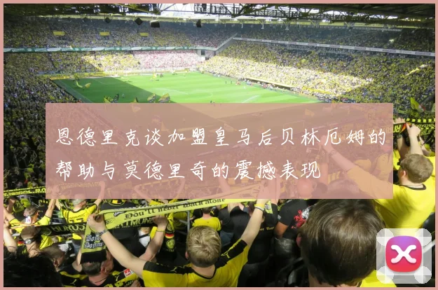 恩德里克谈加盟皇马后贝林厄姆的帮助与莫德里奇的震撼表现