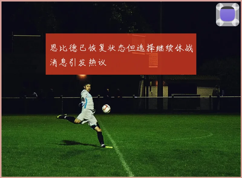 恩比德已恢复状态但选择继续休战消息引发热议