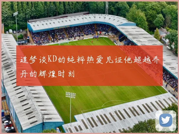 追梦谈KD的纯粹热爱见证他超越乔丹的辉煌时刻