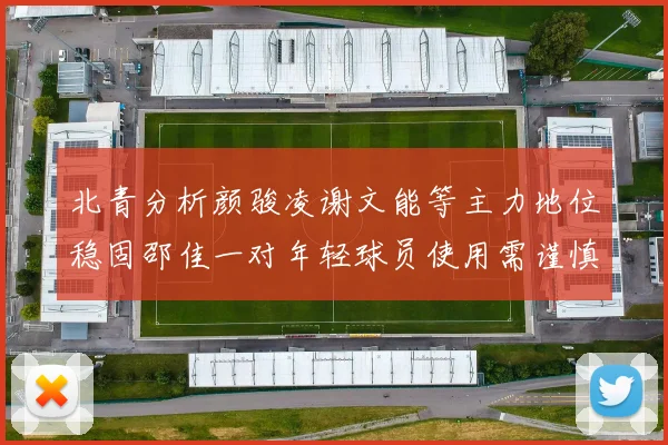 北青分析颜骏凌谢文能等主力地位稳固邵佳一对年轻球员使用需谨慎