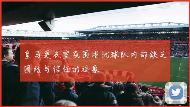 皇马更衣室氛围堪忧球队内部缺乏团结与信任的迹象