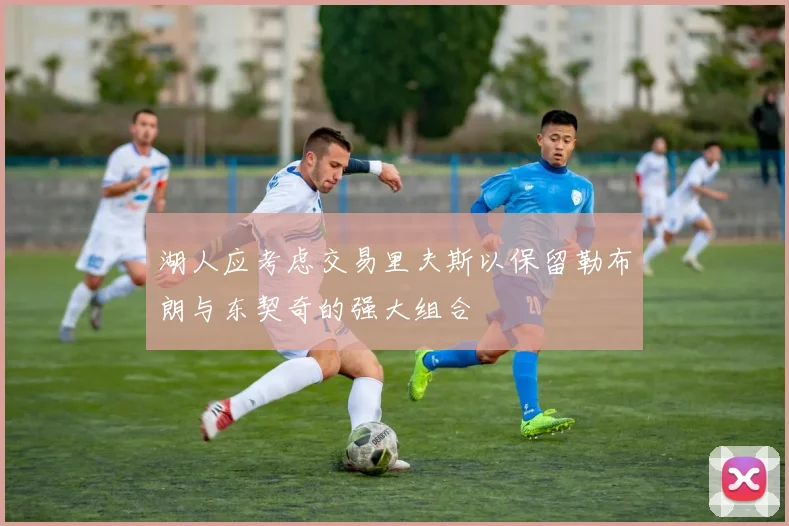 湖人应考虑交易里夫斯以保留勒布朗与东契奇的强大组合