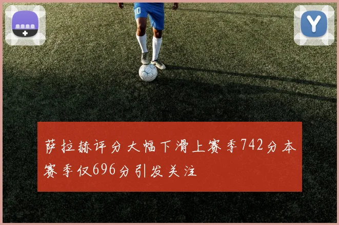 萨拉赫评分大幅下滑上赛季742分本赛季仅696分引发关注