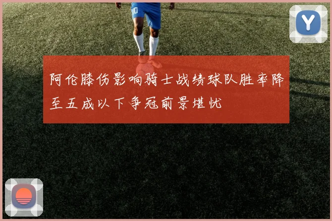 阿伦膝伤影响骑士战绩球队胜率降至五成以下争冠前景堪忧