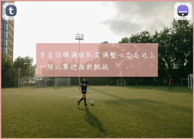 李金羽强调球队需调整心态忘记上一场比赛迎接新挑战