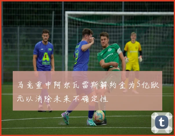 马竞重申阿尔瓦雷斯解约金为5亿欧元以消除未来不确定性