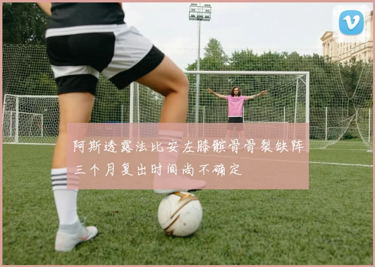 阿斯透露法比安左膝髌骨骨裂缺阵三个月复出时间尚不确定
