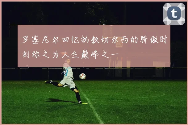 罗塞尼尔回忆执教切尔西的骄傲时刻称之为人生巅峰之一