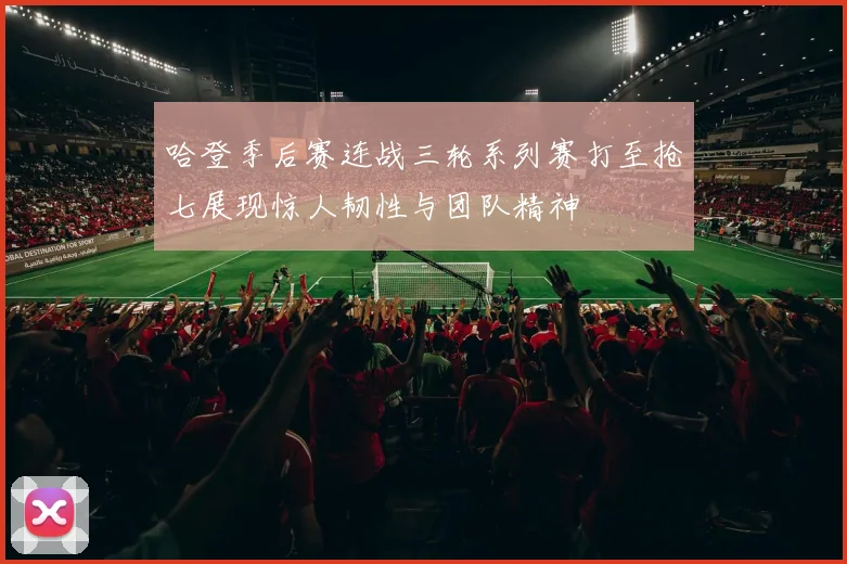 哈登季后赛连战三轮系列赛打至抢七展现惊人韧性与团队精神