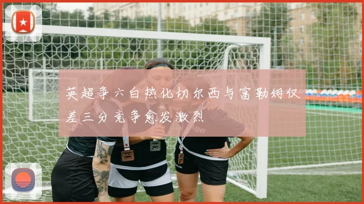 英超争六白热化切尔西与富勒姆仅差三分竞争愈发激烈