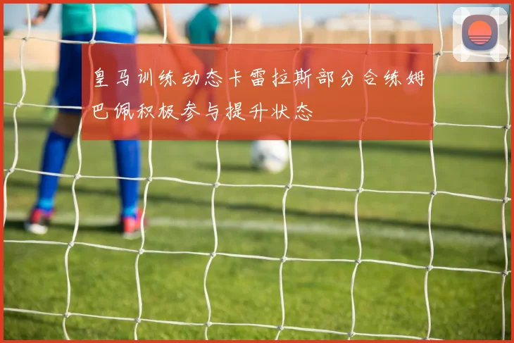 皇马训练动态卡雷拉斯部分合练姆巴佩积极参与提升状态