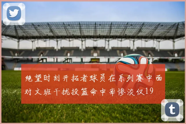 绝望时刻开拓者球员在系列赛中面对文班干扰投篮命中率惨淡仅19