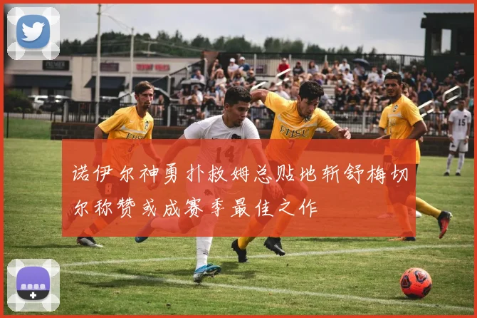 诺伊尔神勇扑救姆总贴地斩舒梅切尔称赞或成赛季最佳之作