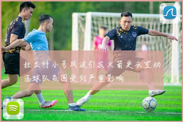 杜兰特小号风波引发火箭更衣室动荡球队氛围受到严重影响