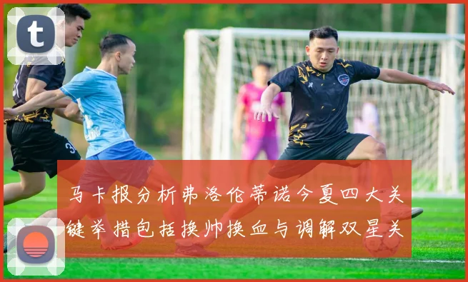 马卡报分析弗洛伦蒂诺今夏四大关键举措包括换帅换血与调解双星关系