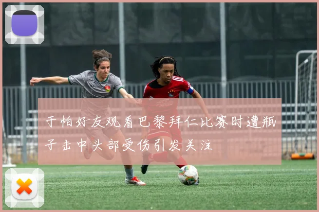 于帕好友观看巴黎拜仁比赛时遭瓶子击中头部受伤引发关注
