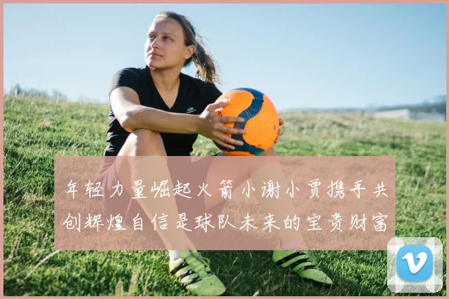 年轻力量崛起火箭小谢小贾携手共创辉煌自信是球队未来的宝贵财富