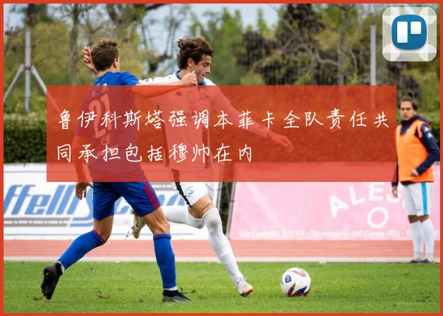 鲁伊科斯塔强调本菲卡全队责任共同承担包括穆帅在内