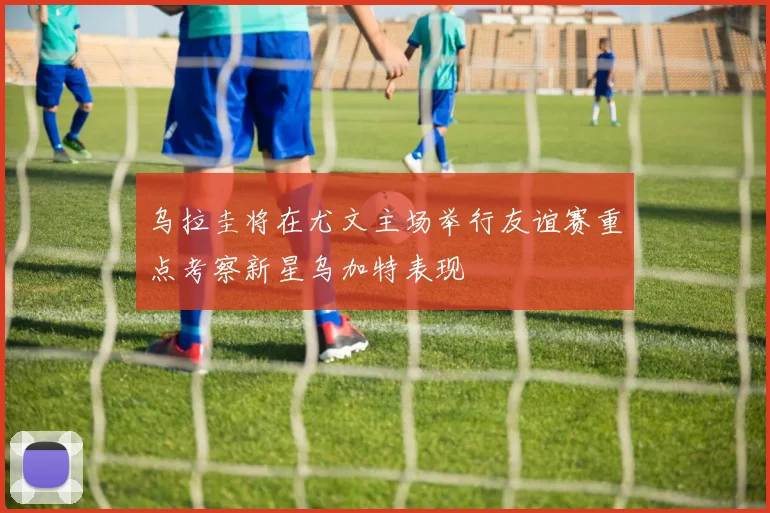 乌拉圭将在尤文主场举行友谊赛重点考察新星乌加特表现