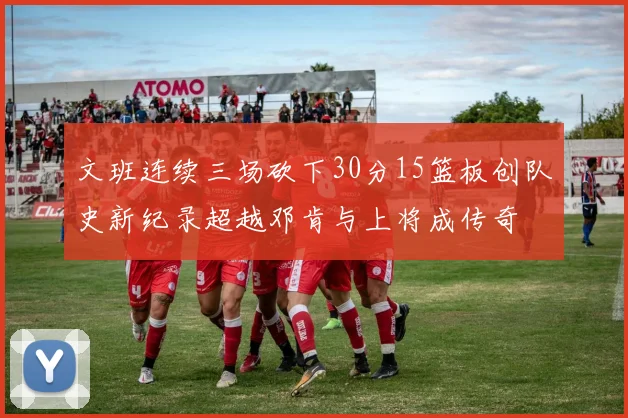 文班连续三场砍下30分15篮板创队史新纪录超越邓肯与上将成传奇