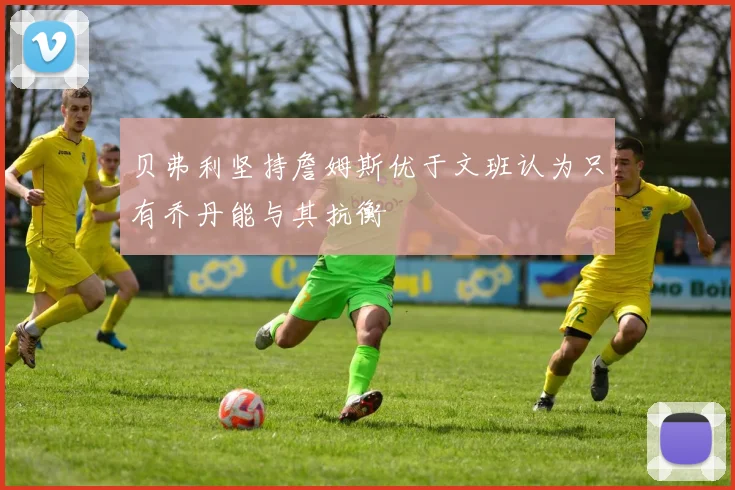 贝弗利坚持詹姆斯优于文班认为只有乔丹能与其抗衡