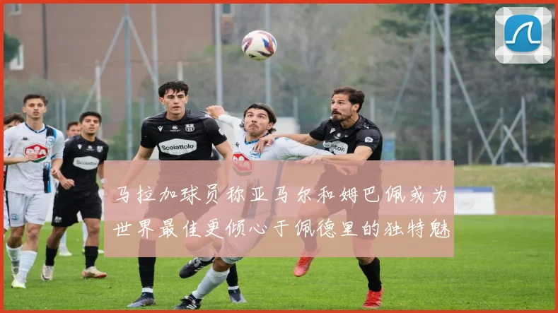 马拉加球员称亚马尔和姆巴佩或为世界最佳更倾心于佩德里的独特魅力