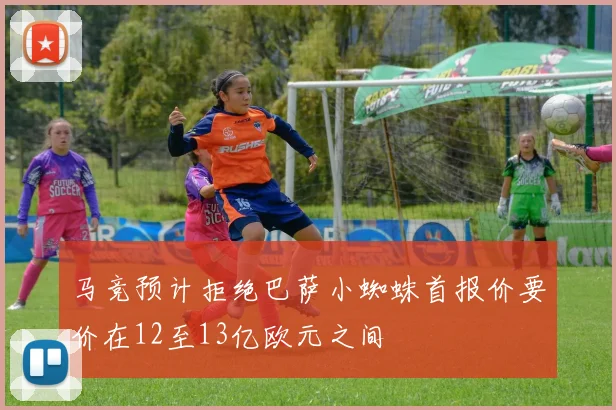 马竞预计拒绝巴萨小蜘蛛首报价要价在12至13亿欧元之间