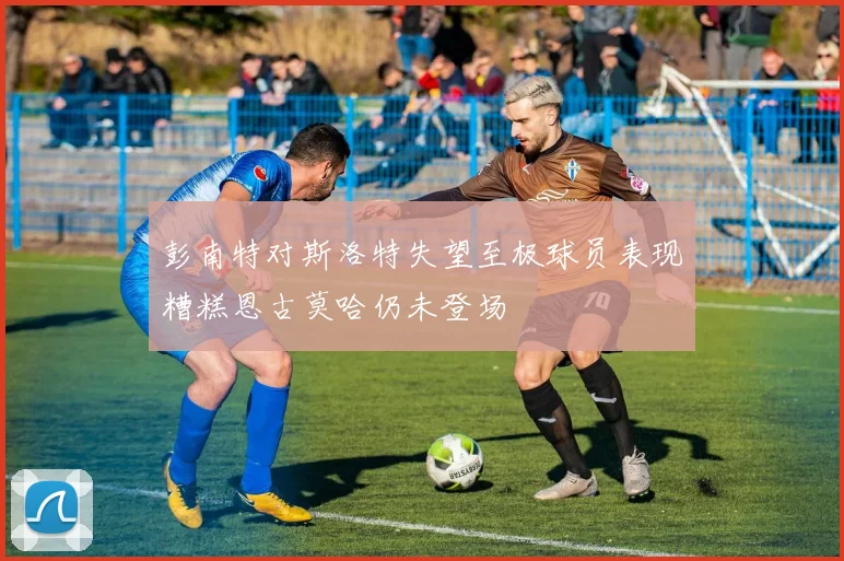 彭南特对斯洛特失望至极球员表现糟糕恩古莫哈仍未登场