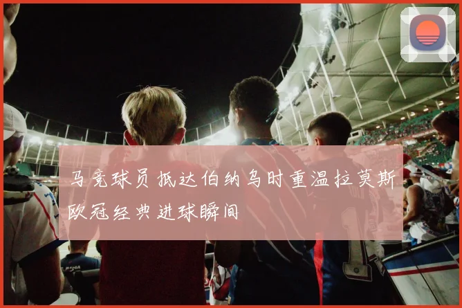 马竞球员抵达伯纳乌时重温拉莫斯欧冠经典进球瞬间